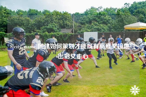 岳阳团建如何策划才能既有高度又接地气出彩又走心